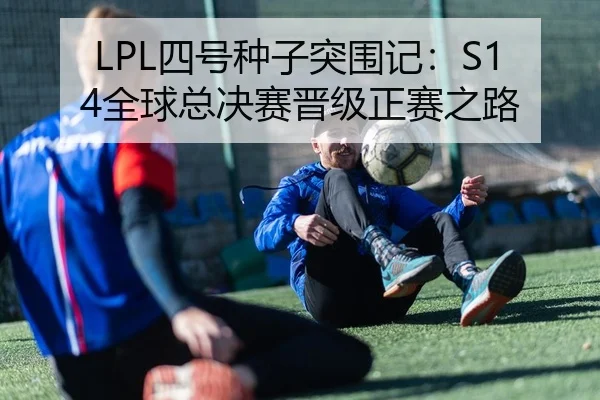 LPL四号种子突围记：S14全球总决赛晋级正赛之路
